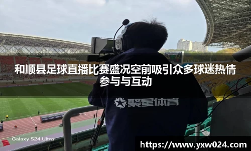 和顺县足球直播比赛盛况空前吸引众多球迷热情参与与互动