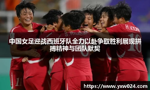 中国女足迎战西班牙队全力以赴争取胜利展现拼搏精神与团队默契