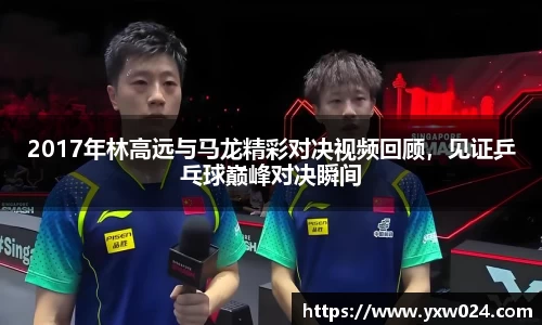 2017年林高远与马龙精彩对决视频回顾,见证乒乓球巅峰对决瞬间